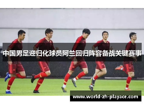中国男足迎归化球员阿兰回归阵容备战关键赛事 中国男足迎归化球员阿兰回归阵容备战关键赛事