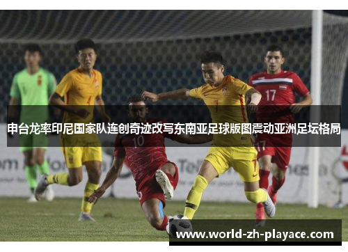 申台龙率印尼国家队连创奇迹改写东南亚足球版图震动亚洲足坛格局